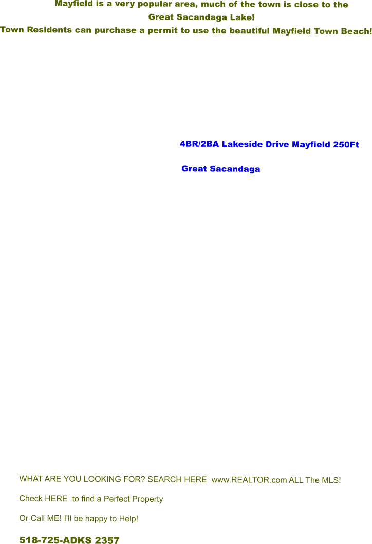Mayfield is a very popular area, much of the town is close to the  Great Sacandaga Lake!   Town Residents can purchase a permit to use the beautiful Mayfield Town Beach!              			      4BR/2BA Lakeside Drive Mayfield 250Ft Great Sacandaga               WHAT ARE YOU LOOKING FOR? SEARCH HERE  www.REALTOR.com ALL The MLS! Check HERE to find a Perfect Property Or Call ME! I'll be happy to Help! 518-725-ADKS 2357