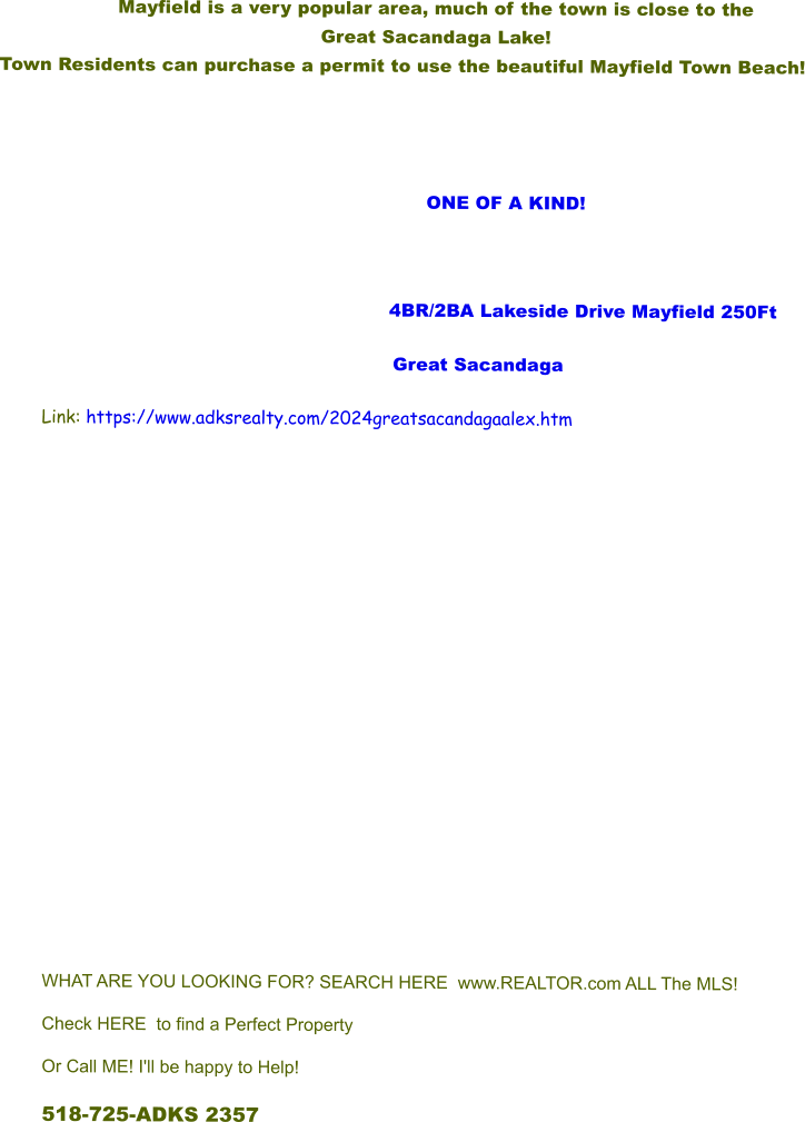 Mayfield is a very popular area, much of the town is close to the  Great Sacandaga Lake!   Town Residents can purchase a permit to use the beautiful Mayfield Town Beach!                            ONE OF A KIND!         			      4BR/2BA Lakeside Drive Mayfield 250Ft Great Sacandaga Link: https://www.adksrealty.com/2024greatsacandagaalex.htm             WHAT ARE YOU LOOKING FOR? SEARCH HERE  www.REALTOR.com ALL The MLS! Check HERE to find a Perfect Property Or Call ME! I'll be happy to Help! 518-725-ADKS 2357