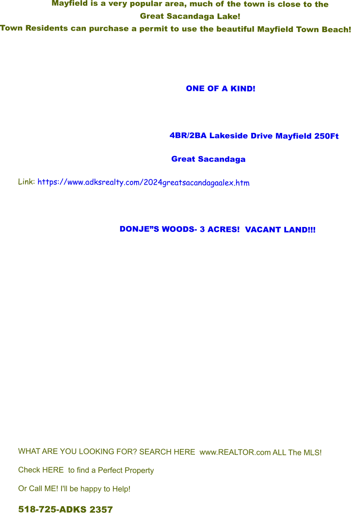 Mayfield is a very popular area, much of the town is close to the  Great Sacandaga Lake!   Town Residents can purchase a permit to use the beautiful Mayfield Town Beach!                            ONE OF A KIND!         			      4BR/2BA Lakeside Drive Mayfield 250Ft Great Sacandaga Link: https://www.adksrealty.com/2024greatsacandagaalex.htm  DONJES WOODS- 3 ACRES!  VACANT LAND!!!             WHAT ARE YOU LOOKING FOR? SEARCH HERE  www.REALTOR.com ALL The MLS! Check HERE to find a Perfect Property Or Call ME! I'll be happy to Help! 518-725-ADKS 2357