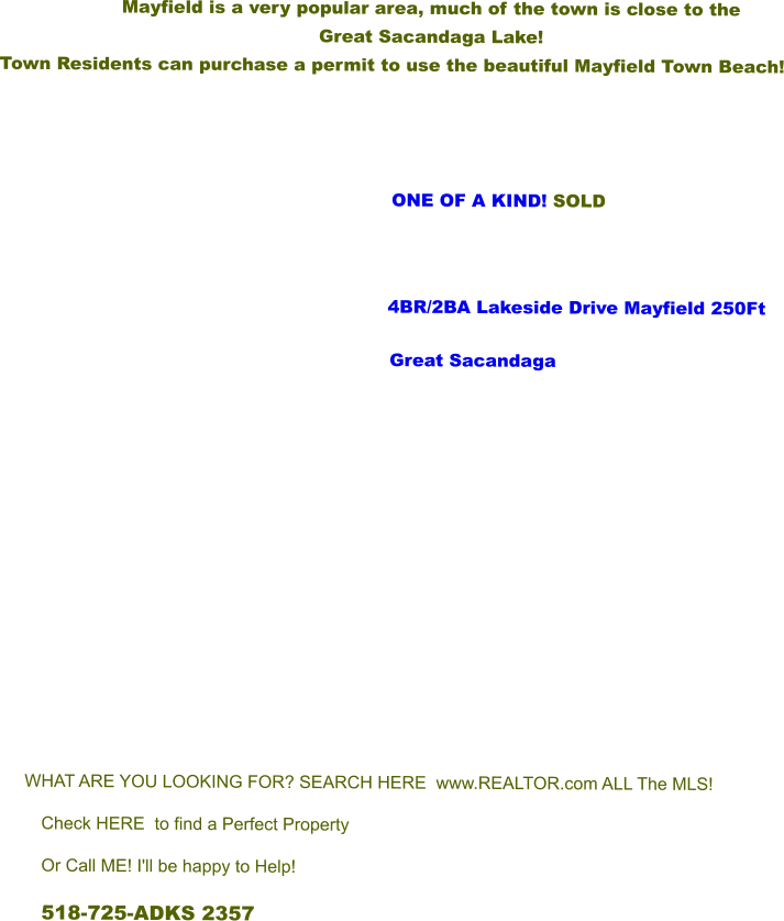 Mayfield is a very popular area, much of the town is close to the  Great Sacandaga Lake!   Town Residents can purchase a permit to use the beautiful Mayfield Town Beach!                            ONE OF A KIND! SOLD         			      4BR/2BA Lakeside Drive Mayfield 250Ft Great Sacandaga        WHAT ARE YOU LOOKING FOR? SEARCH HERE  www.REALTOR.com ALL The MLS! Check HERE  to find a Perfect Property Or Call ME! I'll be happy to Help! 518-725-ADKS 2357