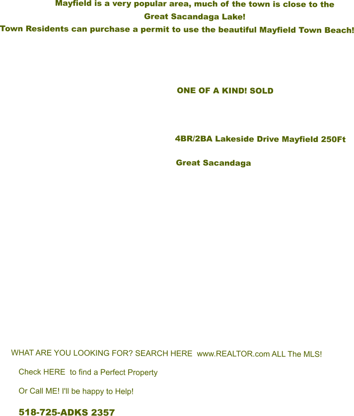 Mayfield is a very popular area, much of the town is close to the  Great Sacandaga Lake!   Town Residents can purchase a permit to use the beautiful Mayfield Town Beach!                            ONE OF A KIND! SOLD         			      4BR/2BA Lakeside Drive Mayfield 250Ft Great Sacandaga        WHAT ARE YOU LOOKING FOR? SEARCH HERE  www.REALTOR.com ALL The MLS! Check HERE  to find a Perfect Property Or Call ME! I'll be happy to Help! 518-725-ADKS 2357