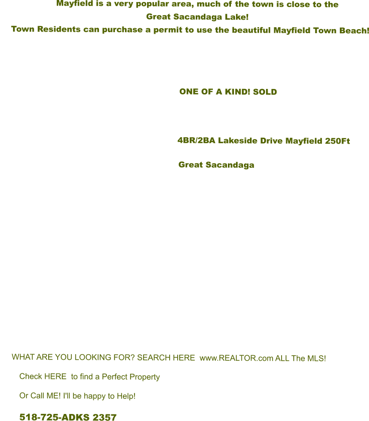 Mayfield is a very popular area, much of the town is close to the  Great Sacandaga Lake!       Town Residents can purchase a permit to use the beautiful Mayfield Town Beach!                            ONE OF A KIND! SOLD         			      4BR/2BA Lakeside Drive Mayfield 250Ft Great Sacandaga        WHAT ARE YOU LOOKING FOR? SEARCH HERE  www.REALTOR.com ALL The MLS! Check HERE  to find a Perfect Property Or Call ME! I'll be happy to Help! 518-725-ADKS 2357